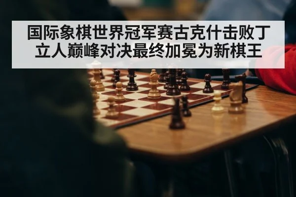 国际象棋世界冠军赛古克什击败丁立人巅峰对决最终加冕为新棋王